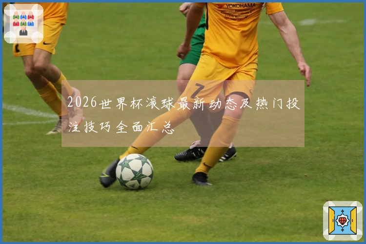 2026世界杯滚球最新动态及热门投注技巧全面汇总